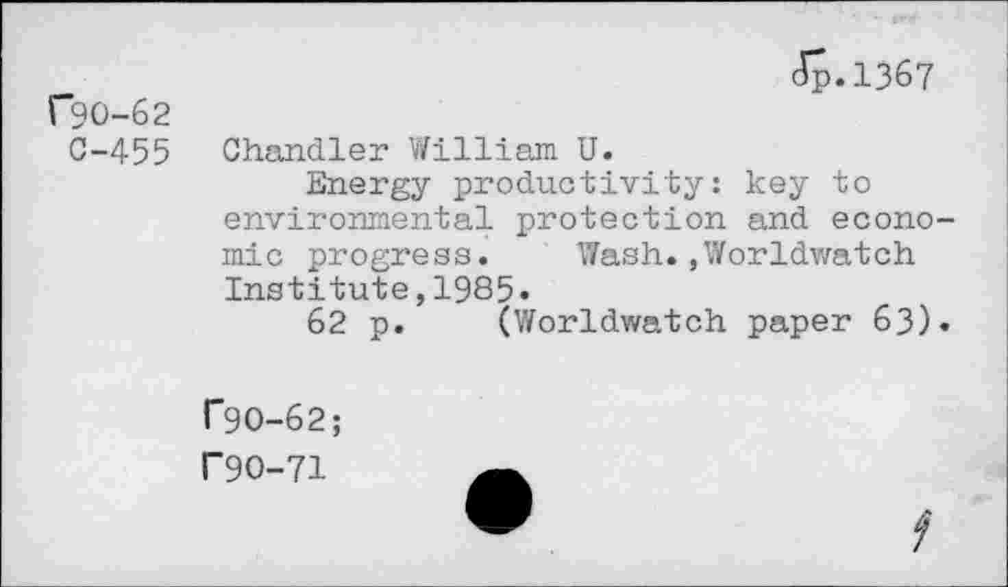 ﻿{*90-62 0-455
Jp.1367
Chandler William U.
Energy productivity: key to environmental protection and economic progress. Wash.,Worldwatch Institute,1985»
62 p. (Worldwatch paper 63).
T9O-62;
F9O-71